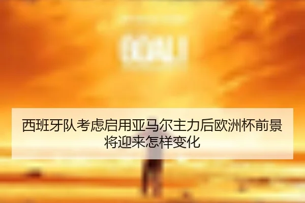西班牙队考虑启用亚马尔主力后欧洲杯前景将迎来怎样变化
