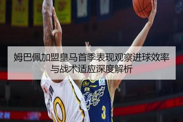 姆巴佩加盟皇马首季表现观察进球效率与战术适应深度解析