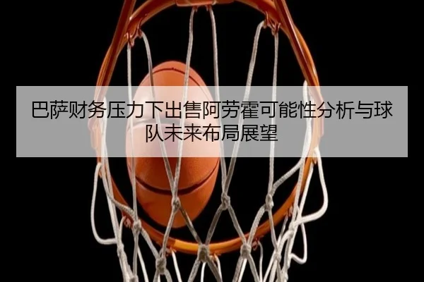 巴萨财务压力下出售阿劳霍可能性分析与球队未来布局展望