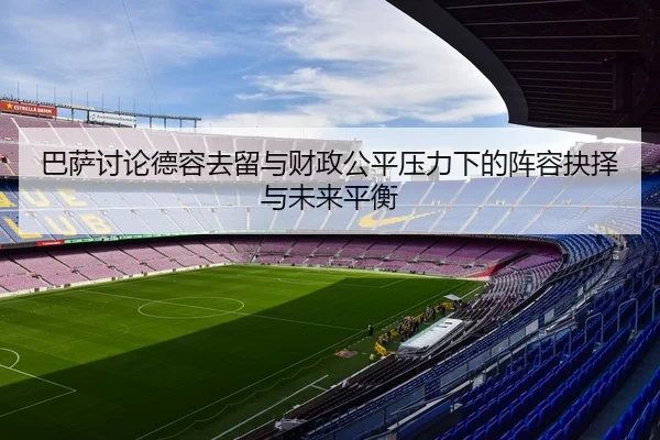 巴萨讨论德容去留与财政公平压力下的阵容抉择与未来平衡